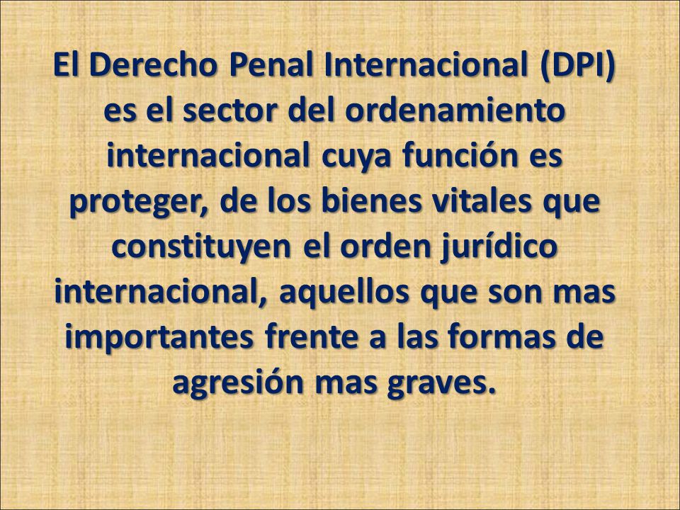 El Derecho Penal Internacional (DPI) es el sector del ordenamiento internacional cuya función es proteger, de los bienes vitales que constituyen el orden jurídico internacional, aquellos que son mas importantes frente a las formas de agresión mas graves.