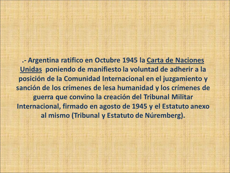 .- Argentina ratifico en Octubre 1945 la Carta de Naciones Unidas poniendo de manifiesto la voluntad de adherir a la posición de la Comunidad Internacional en el juzgamiento y sanción de los crímenes de lesa humanidad y los crímenes de guerra que convino la creación del Tribunal Militar Internacional, firmado en agosto de 1945 y el Estatuto anexo al mismo (Tribunal y Estatuto de Núremberg).