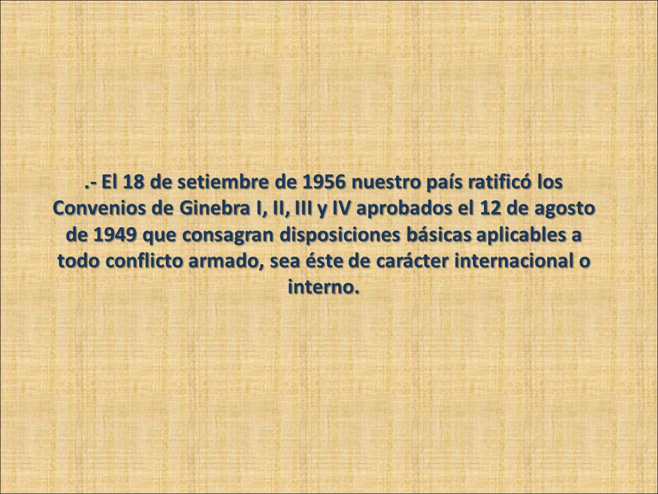.- El 18 de setiembre de 1956 nuestro país ratificó los Convenios de Ginebra I, II, III y IV aprobados el 12 de agosto de 1949 que consagran disposiciones básicas aplicables a todo conflicto armado, sea éste de carácter internacional o interno.