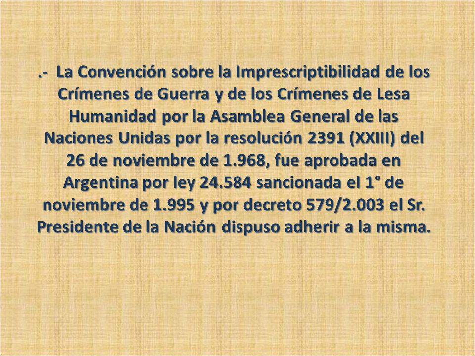 .- La Convención sobre la Imprescriptibilidad de los Crímenes de Guerra y de los Crímenes de Lesa Humanidad por la Asamblea General de las Naciones Unidas por la resolución 2391 (XXIII) del 26 de noviembre de 1.968, fue aprobada en Argentina por ley sancionada el 1° de noviembre de y por decreto 579/2.003 el Sr.