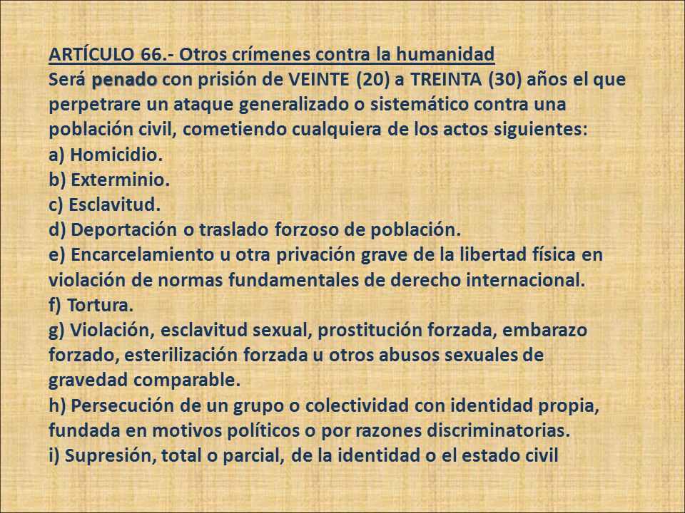 ARTÍCULO 66.- Otros crímenes contra la humanidad Será penado con prisión de VEINTE (20) a TREINTA (30) años el que perpetrare un ataque generalizado o sistemático contra una población civil, cometiendo cualquiera de los actos siguientes: a) Homicidio.