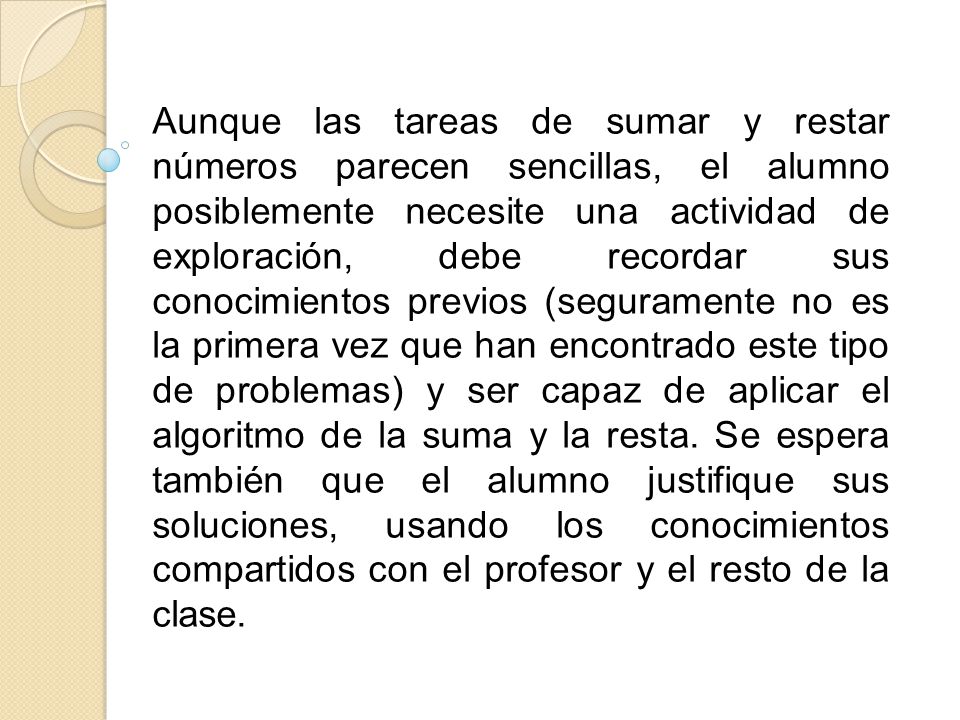 Aunque las tareas de sumar y restar números parecen sencillas, el alumno posiblemente necesite una actividad de exploración, debe recordar sus conocimientos previos (seguramente no es la primera vez que han encontrado este tipo de problemas) y ser capaz de aplicar el algoritmo de la suma y la resta.
