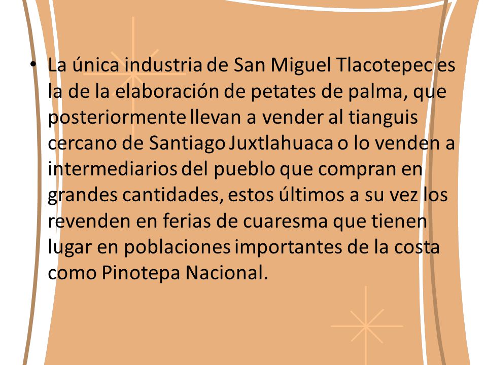 La única industria de San Miguel Tlacotepec es la de la elaboración de petates de palma, que posteriormente llevan a vender al tianguis cercano de Santiago Juxtlahuaca o lo venden a intermediarios del pueblo que compran en grandes cantidades, estos últimos a su vez los revenden en ferias de cuaresma que tienen lugar en poblaciones importantes de la costa como Pinotepa Nacional.
