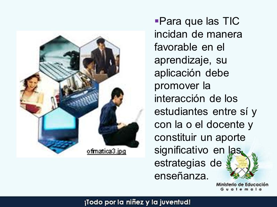 Para que las TIC incidan de manera favorable en el aprendizaje, su aplicación debe promover la interacción de los estudiantes entre sí y con la o el docente y constituir un aporte significativo en las estrategias de enseñanza.