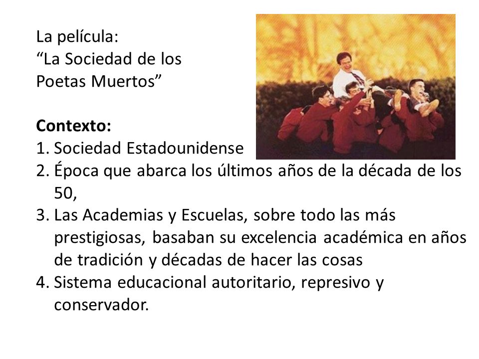 La película: La Sociedad de los. Poetas Muertos Contexto: Sociedad Estadounidense. Época que abarca los últimos años de la década de los 50,