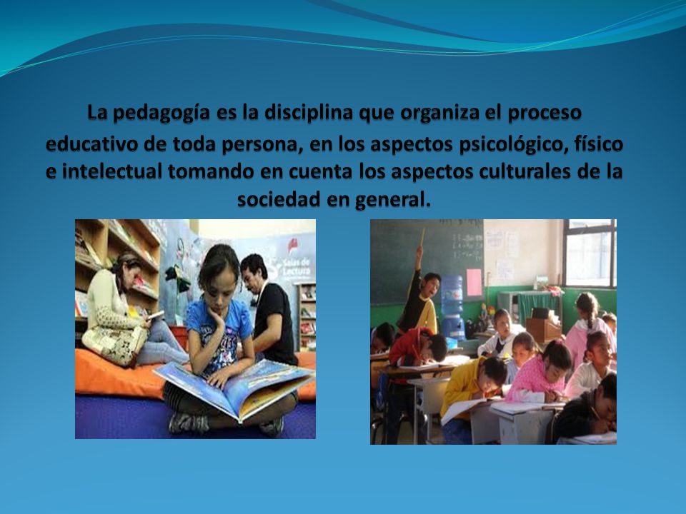 La pedagogía es la disciplina que organiza el proceso educativo de toda persona, en los aspectos psicológico, físico e intelectual tomando en cuenta los aspectos culturales de la sociedad en general.