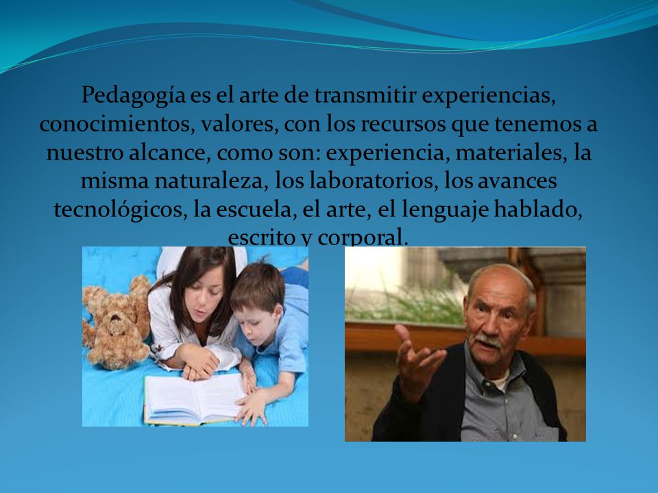 Pedagogía es el arte de transmitir experiencias, conocimientos, valores, con los recursos que tenemos a nuestro alcance, como son: experiencia, materiales, la misma naturaleza, los laboratorios, los avances tecnológicos, la escuela, el arte, el lenguaje hablado, escrito y corporal.