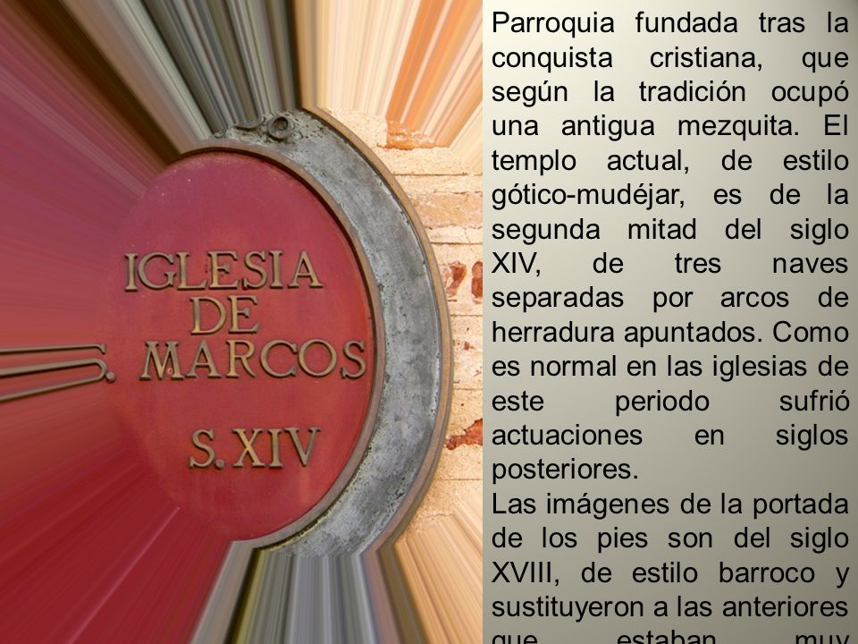 Parroquia fundada tras la conquista cristiana, que según la tradición ocupó una antigua mezquita. El templo actual, de estilo gótico-mudéjar, es de la segunda mitad del siglo XIV, de tres naves separadas por arcos de herradura apuntados. Como es normal en las iglesias de este periodo sufrió actuaciones en siglos posteriores.