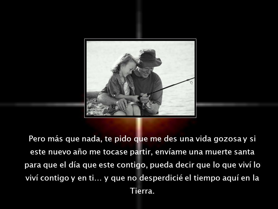Pero más que nada, te pido que me des una vida gozosa y si este nuevo año me tocase partir, envíame una muerte santa para que el día que este contigo, pueda decir que lo que viví lo viví contigo y en ti… y que no desperdicié el tiempo aquí en la Tierra.