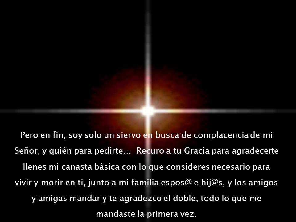Pero en fin, soy solo un siervo en busca de complacencia de mi Señor, y quién para pedirte… Recuro a tu Gracia para agradecerte llenes mi canasta básica con lo que consideres necesario para vivir y morir en ti, junto a mi familia e y los amigos y amigas mandar y te agradezco el doble, todo lo que me mandaste la primera vez.