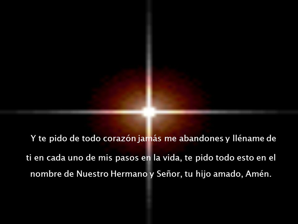 Y te pido de todo corazón jamás me abandones y lléname de ti en cada uno de mis pasos en la vida, te pido todo esto en el nombre de Nuestro Hermano y Señor, tu hijo amado, Amén.