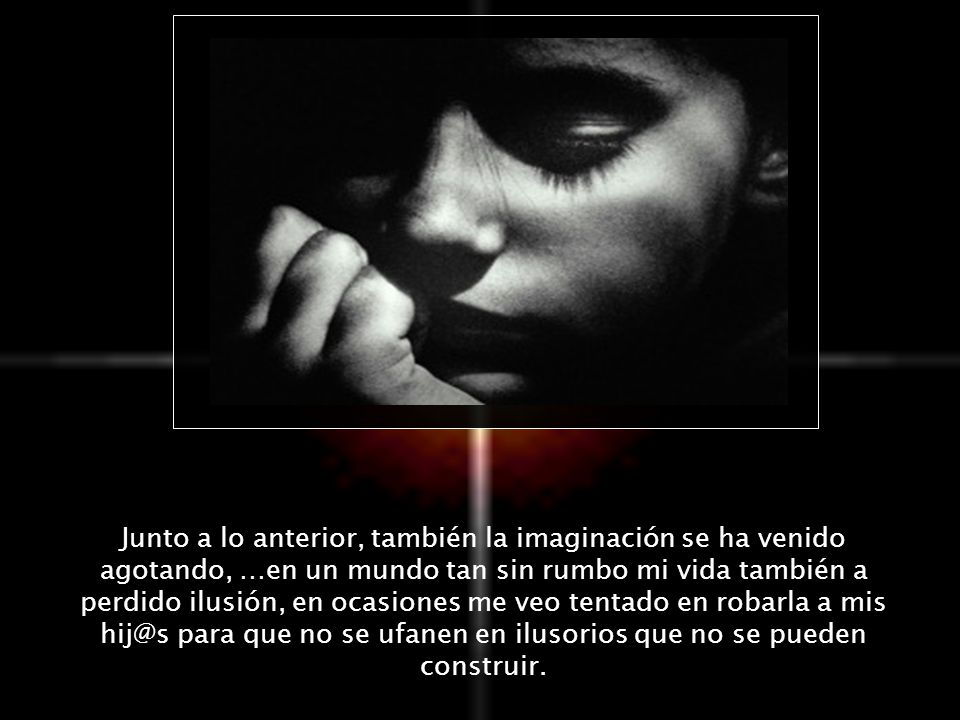 Junto a lo anterior, también la imaginación se ha venido agotando, …en un mundo tan sin rumbo mi vida también a perdido ilusión, en ocasiones me veo tentado en robarla a mis para que no se ufanen en ilusorios que no se pueden construir.