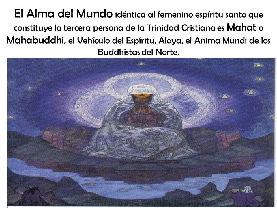 El Alma del Mundo idéntica al femenino espíritu santo que constituye la tercera persona de la Trinidad Cristiana es Mahat o Mahabuddhi, el Vehículo del Espíritu, Alaya, el Anima Mundi de los Buddhistas del Norte.