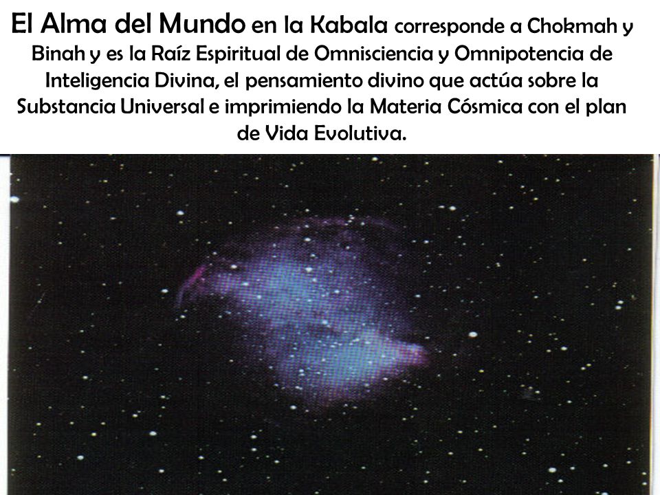 El Alma del Mundo en la Kabala corresponde a Chokmah y Binah y es la Raíz Espiritual de Omnisciencia y Omnipotencia de Inteligencia Divina, el pensamiento divino que actúa sobre la Substancia Universal e imprimiendo la Materia Cósmica con el plan de Vida Evolutiva.