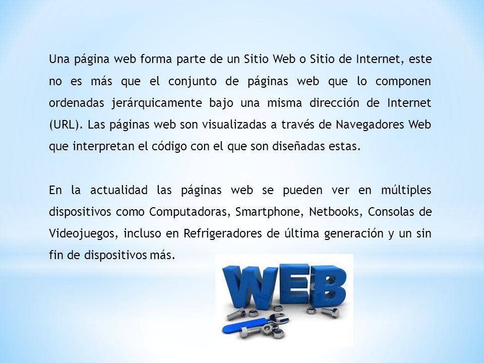 Una página web forma parte de un Sitio Web o Sitio de Internet, este no es más que el conjunto de páginas web que lo componen ordenadas jerárquicamente bajo una misma dirección de Internet (URL). Las páginas web son visualizadas a través de Navegadores Web que interpretan el código con el que son diseñadas estas.