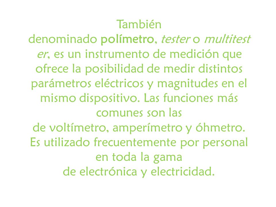 También denominado polímetro, tester o multitester, es un instrumento de medición que ofrece la posibilidad de medir distintos parámetros eléctricos y magnitudes en el mismo dispositivo.