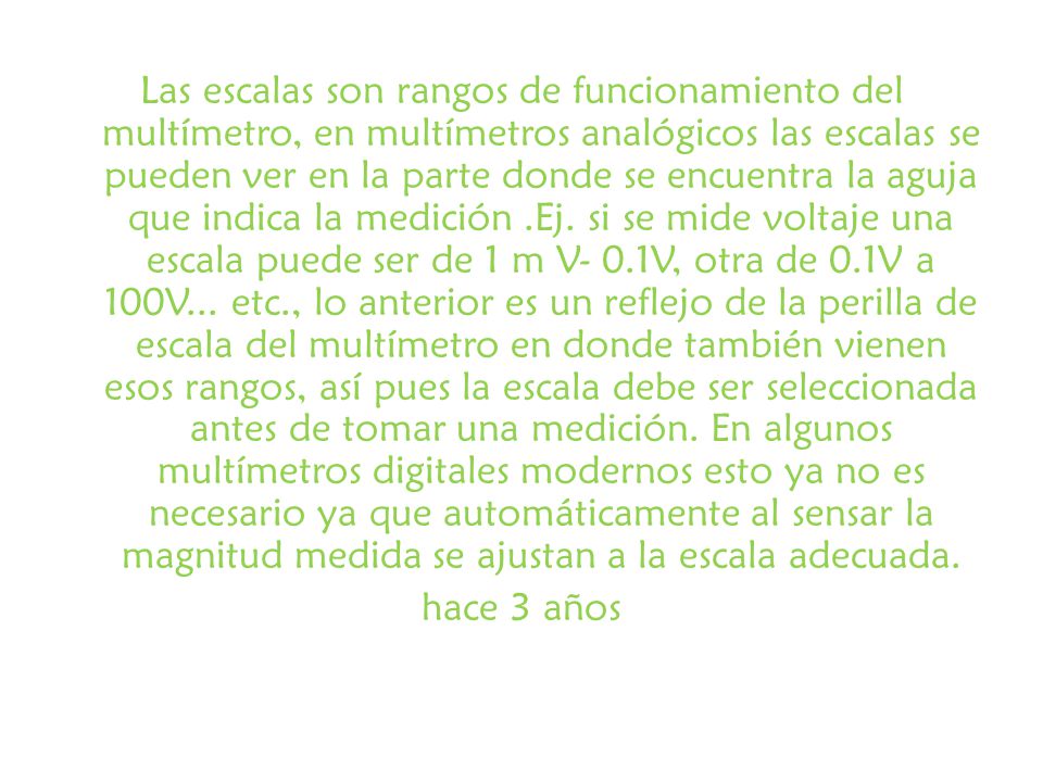 Las escalas son rangos de funcionamiento del multímetro, en multímetros analógicos las escalas se pueden ver en la parte donde se encuentra la aguja que indica la medición .Ej.