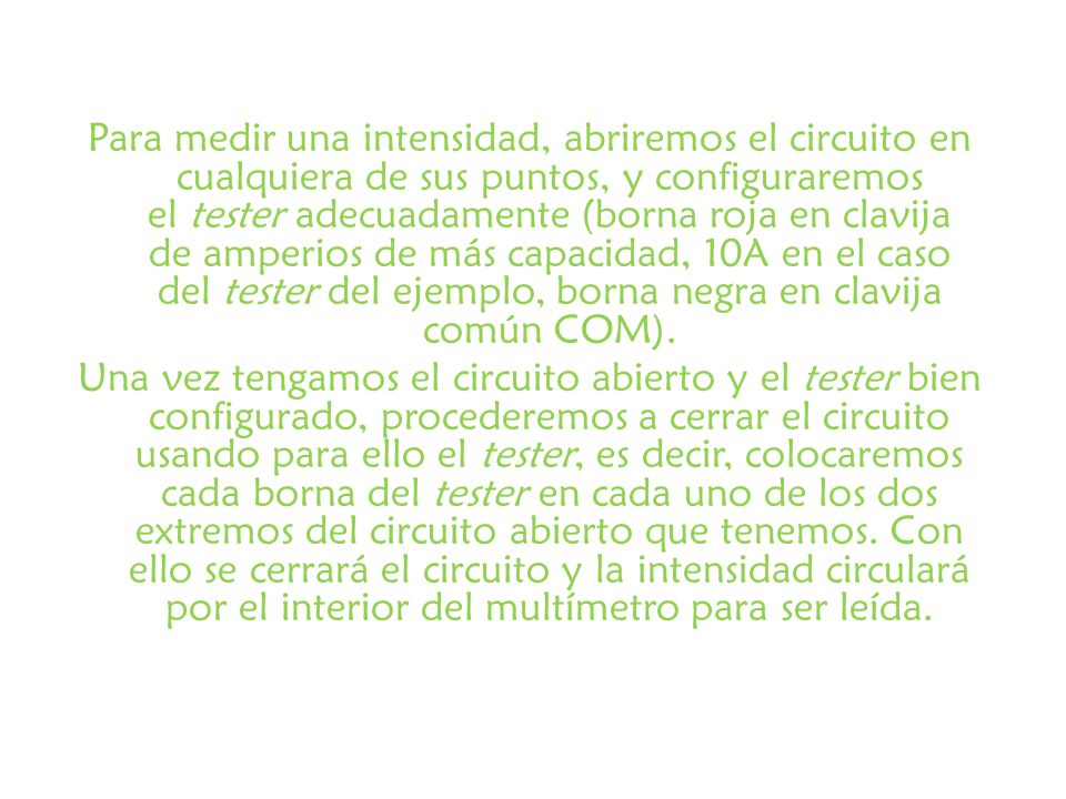 Para medir una intensidad, abriremos el circuito en cualquiera de sus puntos, y configuraremos el tester adecuadamente (borna roja en clavija de amperios de más capacidad, 10A en el caso del tester del ejemplo, borna negra en clavija común COM).