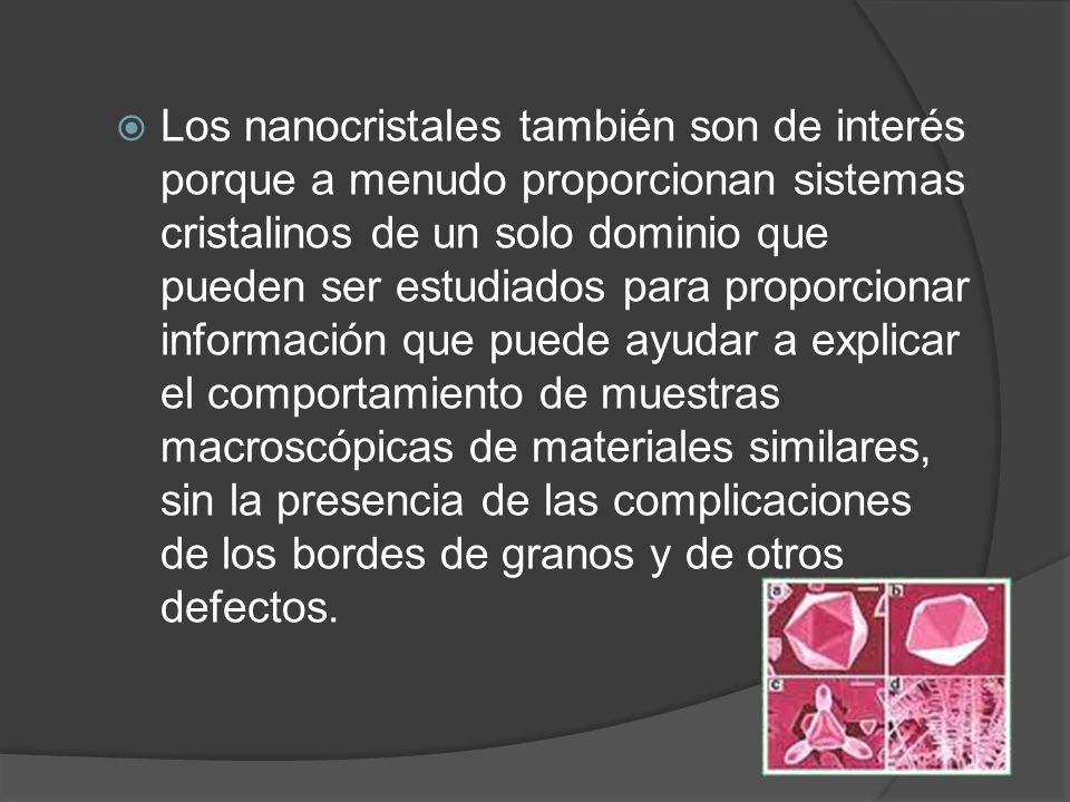 Los nanocristales también son de interés porque a menudo proporcionan sistemas cristalinos de un solo dominio que pueden ser estudiados para proporcionar información que puede ayudar a explicar el comportamiento de muestras macroscópicas de materiales similares, sin la presencia de las complicaciones de los bordes de granos y de otros defectos.