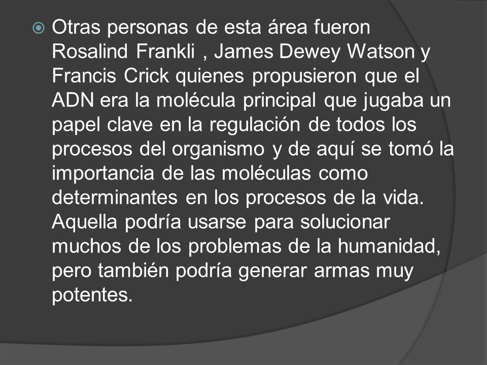 Otras personas de esta área fueron Rosalind Frankli , James Dewey Watson y Francis Crick quienes propusieron que el ADN era la molécula principal que jugaba un papel clave en la regulación de todos los procesos del organismo y de aquí se tomó la importancia de las moléculas como determinantes en los procesos de la vida.