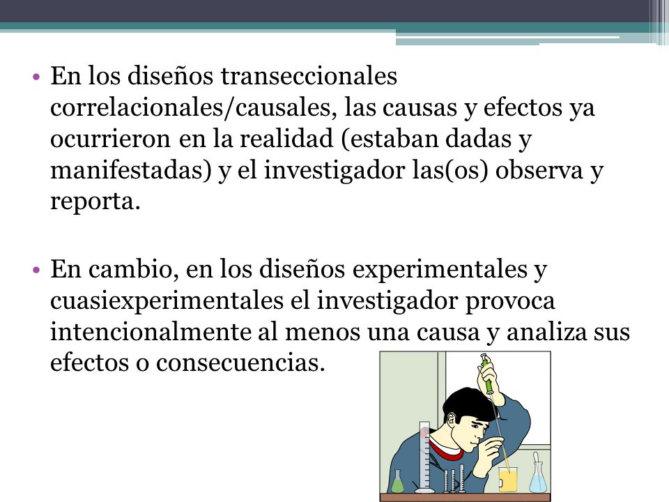 En los diseños transeccionales correlacionales/causales, las causas y efectos ya ocurrieron en la realidad (estaban dadas y manifestadas) y el investigador las(os) observa y reporta.