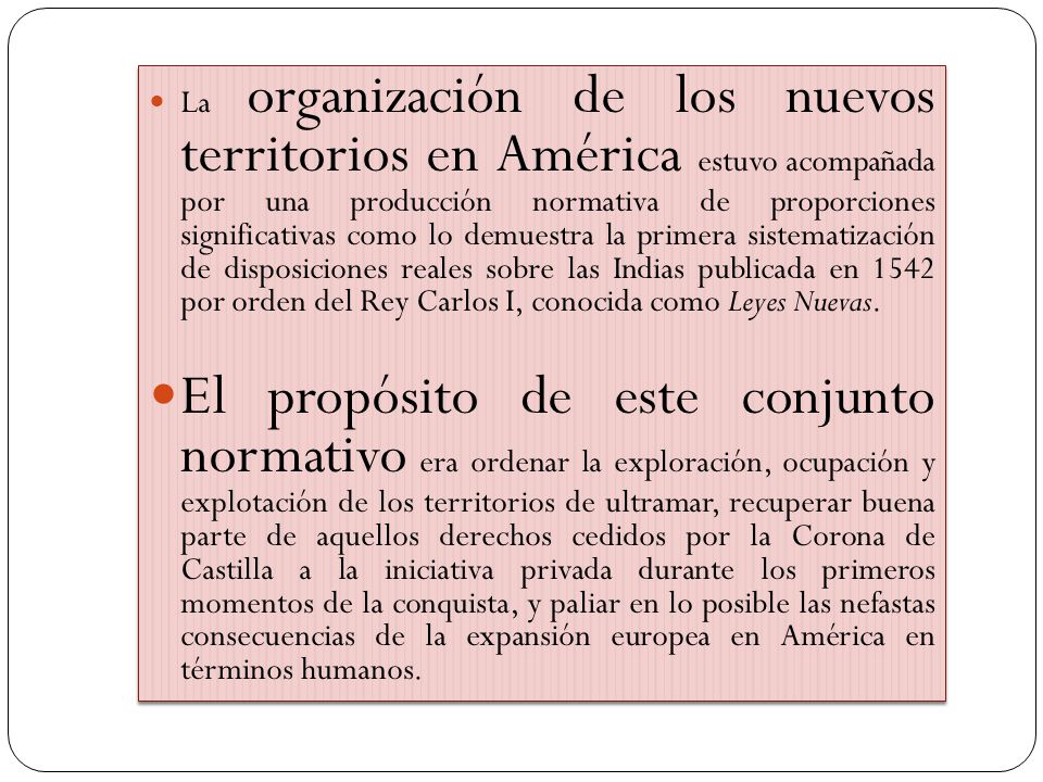 La organización de los nuevos territorios en América estuvo acompañada por una producción normativa de proporciones significativas como lo demuestra la primera sistematización de disposiciones reales sobre las Indias publicada en 1542 por orden del Rey Carlos I, conocida como Leyes Nuevas.