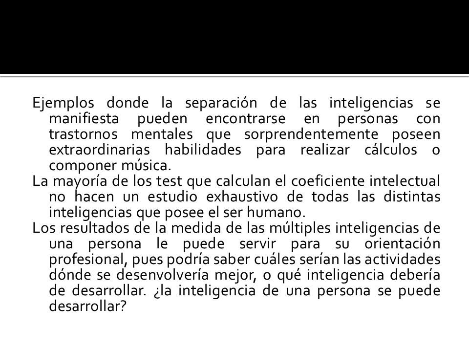 Ejemplos donde la separación de las inteligencias se manifiesta pueden encontrarse en personas con trastornos mentales que sorprendentemente poseen extraordinarias habilidades para realizar cálculos o componer música.