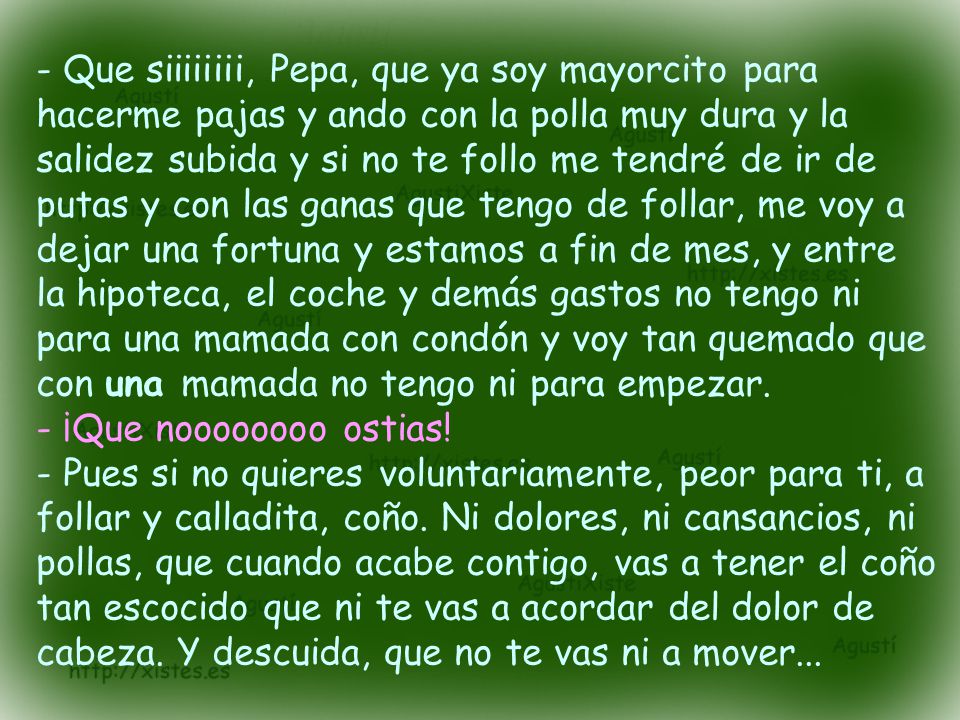 - Que siiiiiiii, Pepa, que ya soy mayorcito para hacerme pajas y ando con la polla muy dura y la salidez subida y si no te follo me tendré de ir de putas y con las ganas que tengo de follar, me voy a dejar una fortuna y estamos a fin de mes, y entre la hipoteca, el coche y demás gastos no tengo ni para una mamada con condón y voy tan quemado que con una mamada no tengo ni para empezar.