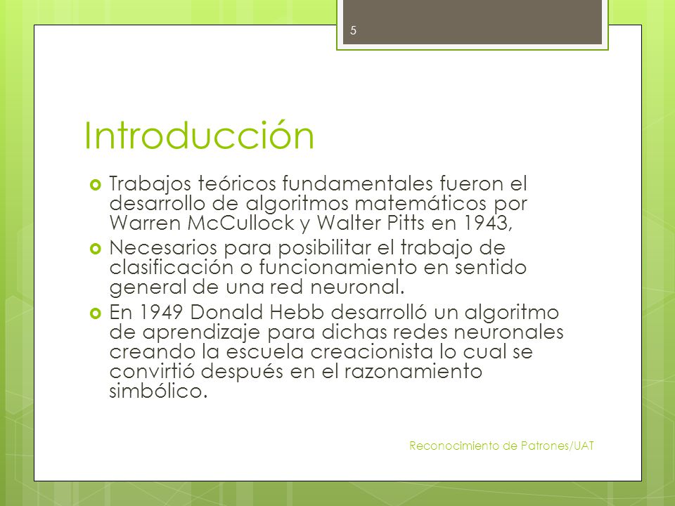 Introducción Trabajos teóricos fundamentales fueron el desarrollo de algoritmos matemáticos por Warren McCullock y Walter Pitts en 1943,