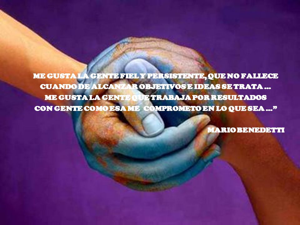 ME GUSTA LA GENTE FIEL Y PERSISTENTE, QUE NO FALLECE CUANDO DE ALCANZAR OBJETIVOS E IDEAS SE TRATA … ME GUSTA LA GENTE QUE TRABAJA POR RESULTADOS CON GENTE COMO ESA ME COMPROMETO EN LO QUE SEA … MARIO BENEDETTI