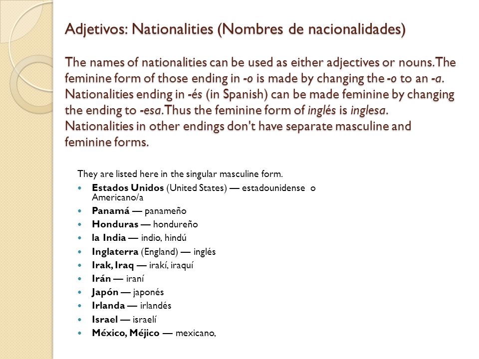 Adjetivos: Nationalities (Nombres de nacionalidades) The names of nationalities can be used as either adjectives or nouns. The feminine form of those ending in -o is made by changing the -o to an -a. Nationalities ending in -és (in Spanish) can be made feminine by changing the ending to -esa. Thus the feminine form of inglés is inglesa. Nationalities in other endings don t have separate masculine and feminine forms.
