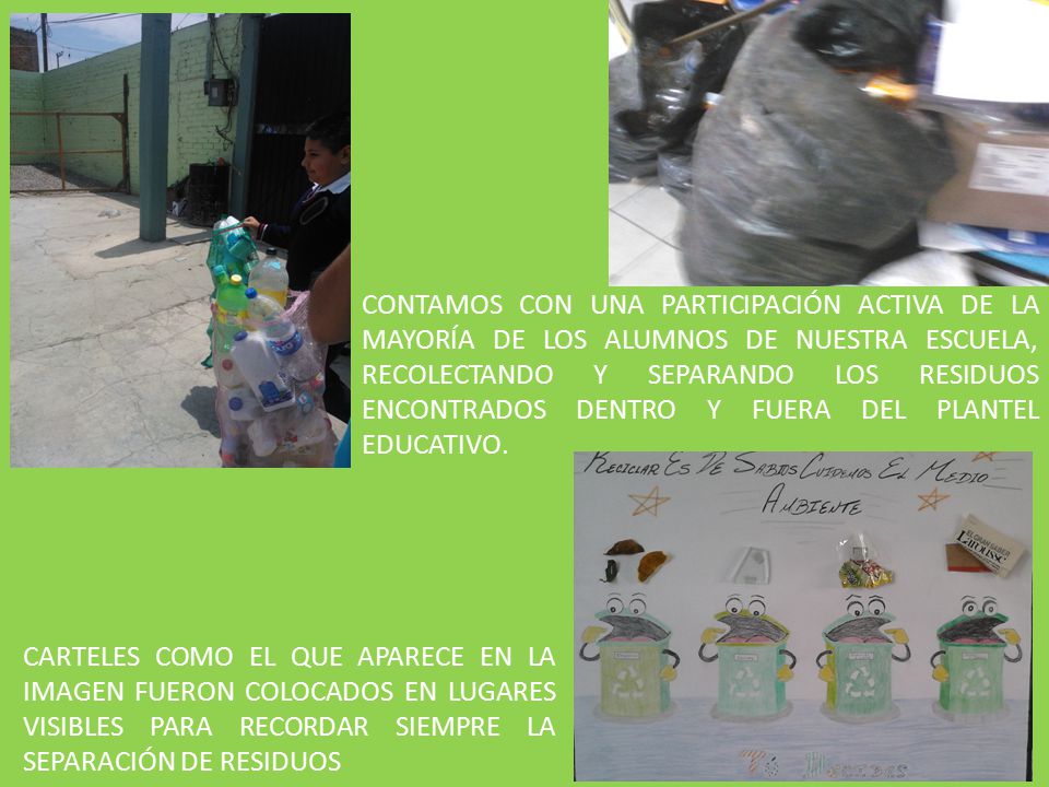 CONTAMOS CON UNA PARTICIPACIÓN ACTIVA DE LA MAYORÍA DE LOS ALUMNOS DE NUESTRA ESCUELA, RECOLECTANDO Y SEPARANDO LOS RESIDUOS ENCONTRADOS DENTRO Y FUERA DEL PLANTEL EDUCATIVO.