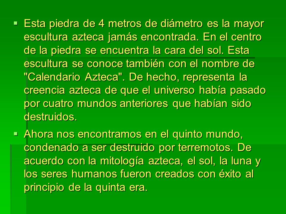 Esta piedra de 4 metros de diámetro es la mayor escultura azteca jamás encontrada. En el centro de la piedra se encuentra la cara del sol. Esta escultura se conoce también con el nombre de Calendario Azteca . De hecho, representa la creencia azteca de que el universo había pasado por cuatro mundos anteriores que habían sido destruidos.