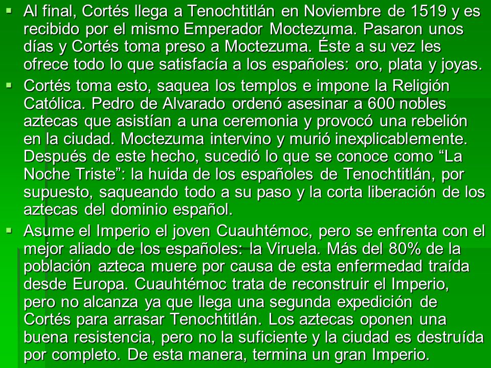 Al final, Cortés llega a Tenochtitlán en Noviembre de 1519 y es recibido por el mismo Emperador Moctezuma. Pasaron unos días y Cortés toma preso a Moctezuma. Éste a su vez les ofrece todo lo que satisfacía a los españoles: oro, plata y joyas.
