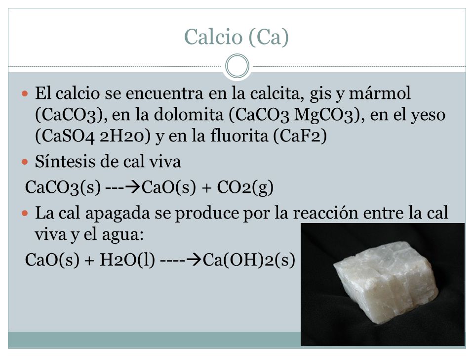 Calcio (Ca) El calcio se encuentra en la calcita, gis y mármol (CaCO3), en la dolomita (CaCO3 MgCO3), en el yeso (CaSO4 2H20) y en la fluorita (CaF2)