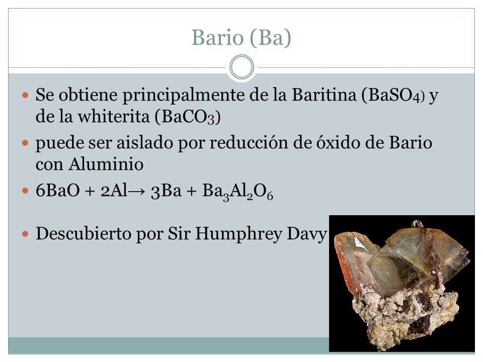 Bario (Ba) Se obtiene principalmente de la Baritina (BaSO4) y de la whiterita (BaCO3) puede ser aislado por reducción de óxido de Bario con Aluminio.