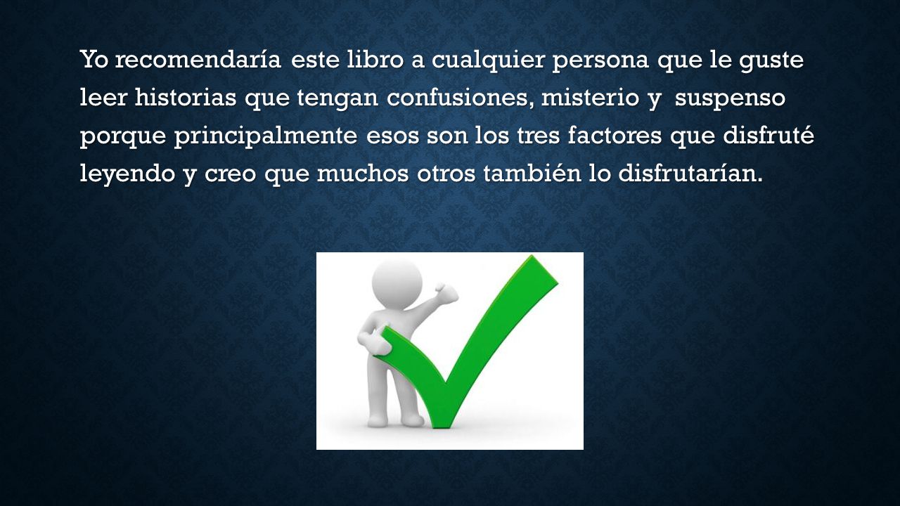 Yo recomendaría este libro a cualquier persona que le guste leer historias que tengan confusiones, misterio y suspenso porque principalmente esos son los tres factores que disfruté leyendo y creo que muchos otros también lo disfrutarían.