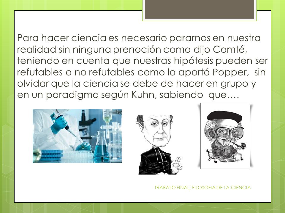 Para hacer ciencia es necesario pararnos en nuestra realidad sin ninguna prenoción como dijo Comté, teniendo en cuenta que nuestras hipótesis pueden ser refutables o no refutables como lo aportó Popper, sin olvidar que la ciencia se debe de hacer en grupo y en un paradigma según Kuhn, sabiendo que….