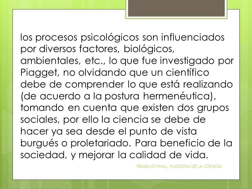 los procesos psicológicos son influenciados por diversos factores, biológicos, ambientales, etc., lo que fue investigado por Piagget, no olvidando que un científico debe de comprender lo que está realizando (de acuerdo a la postura hermenéutica), tomando en cuenta que existen dos grupos sociales, por ello la ciencia se debe de hacer ya sea desde el punto de vista burgués o proletariado. Para beneficio de la sociedad, y mejorar la calidad de vida.