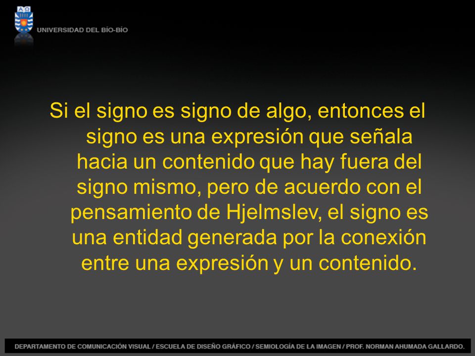 Si el signo es signo de algo, entonces el signo es una expresión que señala hacia un contenido que hay fuera del signo mismo, pero de acuerdo con el pensamiento de Hjelmslev, el signo es una entidad generada por la conexión entre una expresión y un contenido.