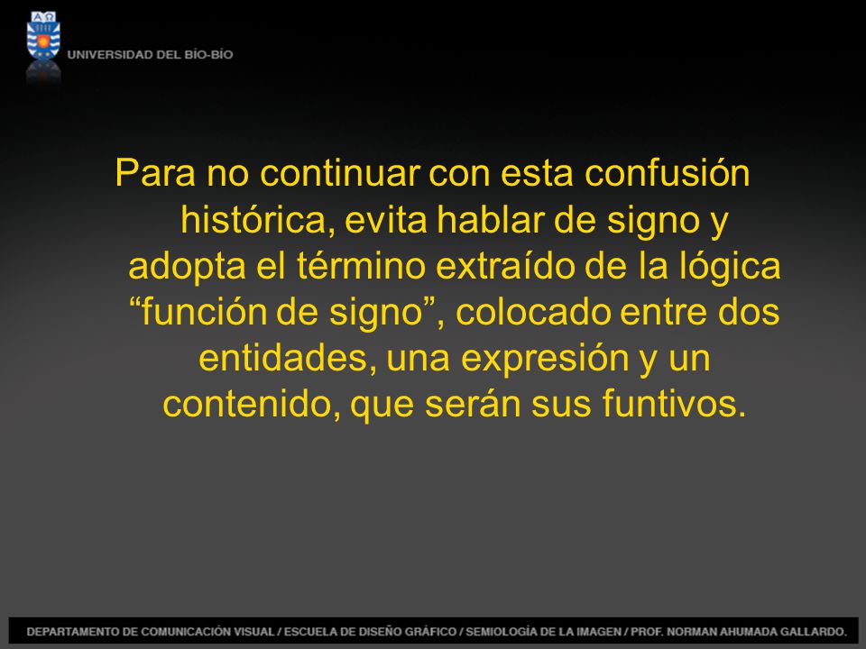 Para no continuar con esta confusión histórica, evita hablar de signo y adopta el término extraído de la lógica función de signo , colocado entre dos entidades, una expresión y un contenido, que serán sus funtivos.