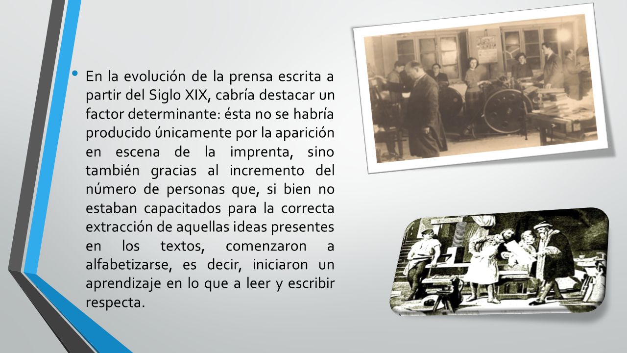 En la evolución de la prensa escrita a partir del Siglo XIX, cabría destacar un factor determinante: ésta no se habría producido únicamente por la aparición en escena de la imprenta, sino también gracias al incremento del número de personas que, si bien no estaban capacitados para la correcta extracción de aquellas ideas presentes en los textos, comenzaron a alfabetizarse, es decir, iniciaron un aprendizaje en lo que a leer y escribir respecta.