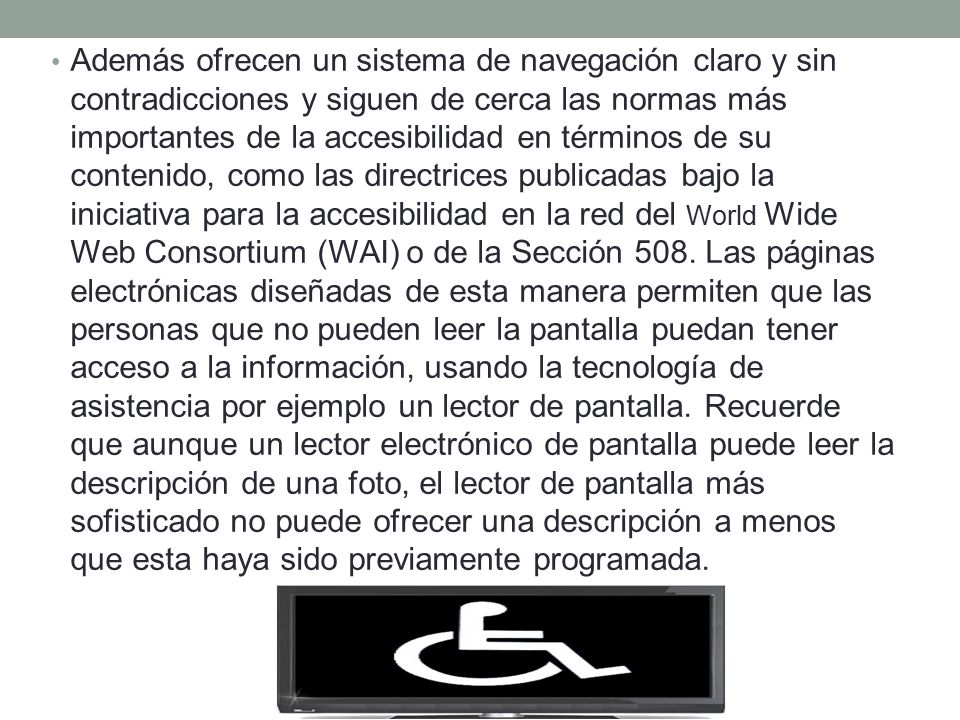 Además ofrecen un sistema de navegación claro y sin contradicciones y siguen de cerca las normas más importantes de la accesibilidad en términos de su contenido, como las directrices publicadas bajo la iniciativa para la accesibilidad en la red del World Wide Web Consortium (WAI) o de la Sección 508.