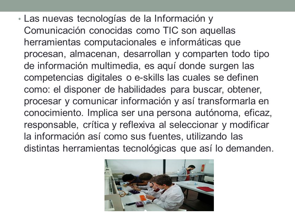 Las nuevas tecnologías de la Información y Comunicación conocidas como TIC son aquellas herramientas computacionales e informáticas que procesan, almacenan, desarrollan y comparten todo tipo de información multimedia, es aquí donde surgen las competencias digitales o e-skills las cuales se definen como: el disponer de habilidades para buscar, obtener, procesar y comunicar información y así transformarla en conocimiento.