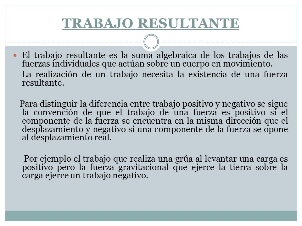 TRABAJO RESULTANTE El trabajo resultante es la suma algebraica de los trabajos de las fuerzas individuales que actúan sobre un cuerpo en movimiento.