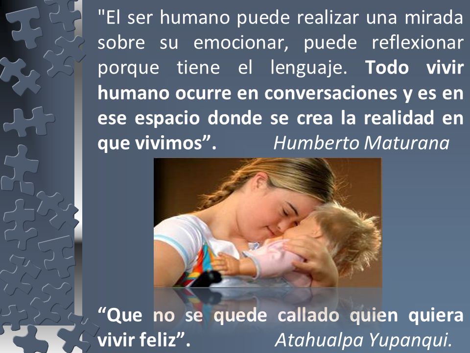 El ser humano puede realizar una mirada sobre su emocionar, puede reflexionar porque tiene el lenguaje. Todo vivir humano ocurre en conversaciones y es en ese espacio donde se crea la realidad en que vivimos . Humberto Maturana