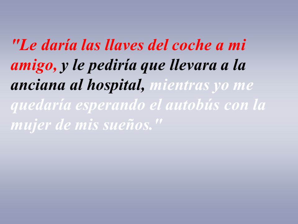 Le daría las llaves del coche a mi amigo, y le pediría que llevara a la anciana al hospital, mientras yo me quedaría esperando el autobús con la mujer de mis sueños.