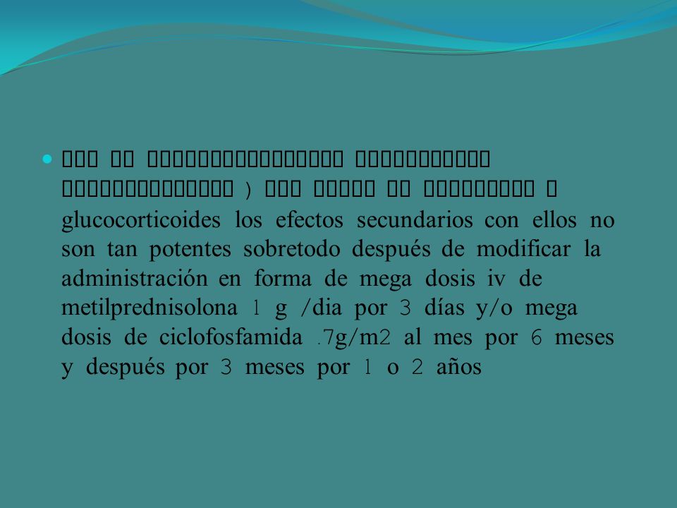 Uso de inmunosupresores azatioprina ciclofosfamida ) por falta de respuesta a glucocorticoides los efectos secundarios con ellos no son tan potentes sobretodo después de modificar la administración en forma de mega dosis iv de metilprednisolona 1 g /dia por 3 días y/o mega dosis de ciclofosfamida .7g/m2 al mes por 6 meses y después por 3 meses por 1 o 2 años