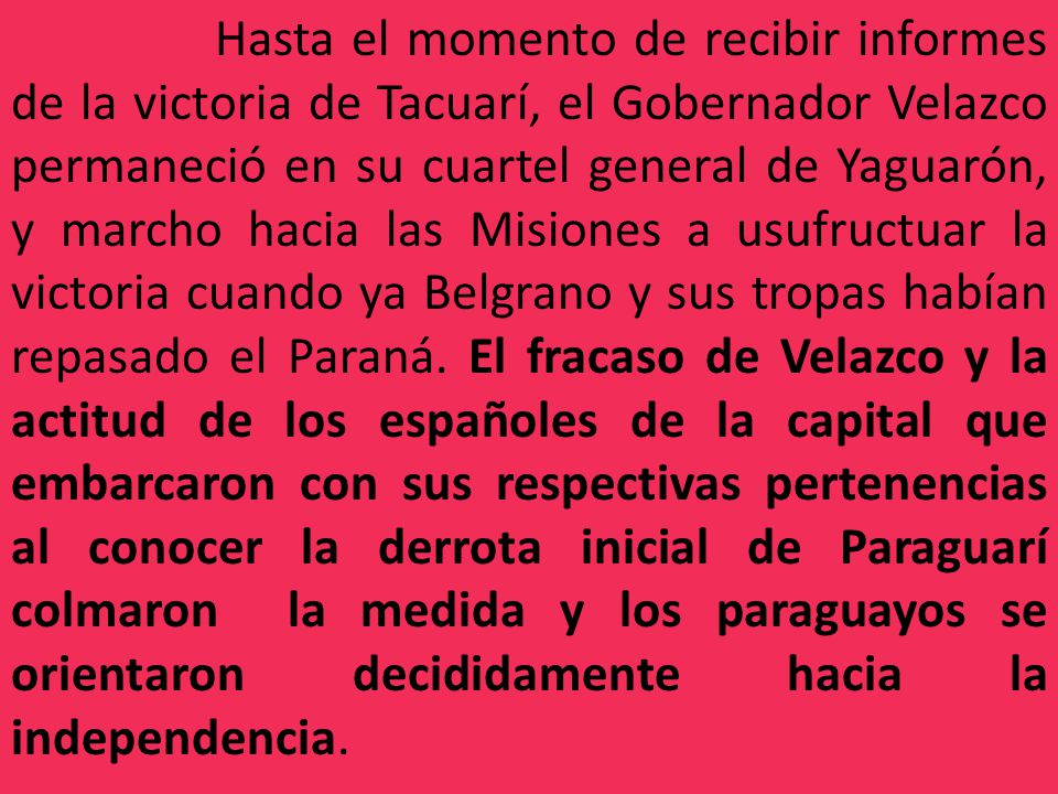 Hasta el momento de recibir informes de la victoria de Tacuarí, el Gobernador Velazco permaneció en su cuartel general de Yaguarón, y marcho hacia las Misiones a usufructuar la victoria cuando ya Belgrano y sus tropas habían repasado el Paraná.