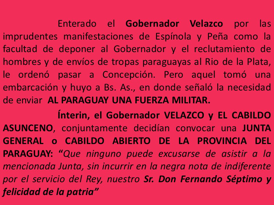 Enterado el Gobernador Velazco por las imprudentes manifestaciones de Espínola y Peña como la facultad de deponer al Gobernador y el reclutamiento de hombres y de envíos de tropas paraguayas al Rio de la Plata, le ordenó pasar a Concepción. Pero aquel tomó una embarcación y huyo a Bs. As., en donde señaló la necesidad de enviar AL PARAGUAY UNA FUERZA MILITAR.
